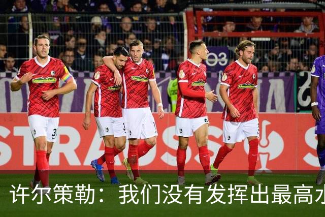 许尔策勒：我们没有发挥出最高水平，传中精度和进攻站位不好